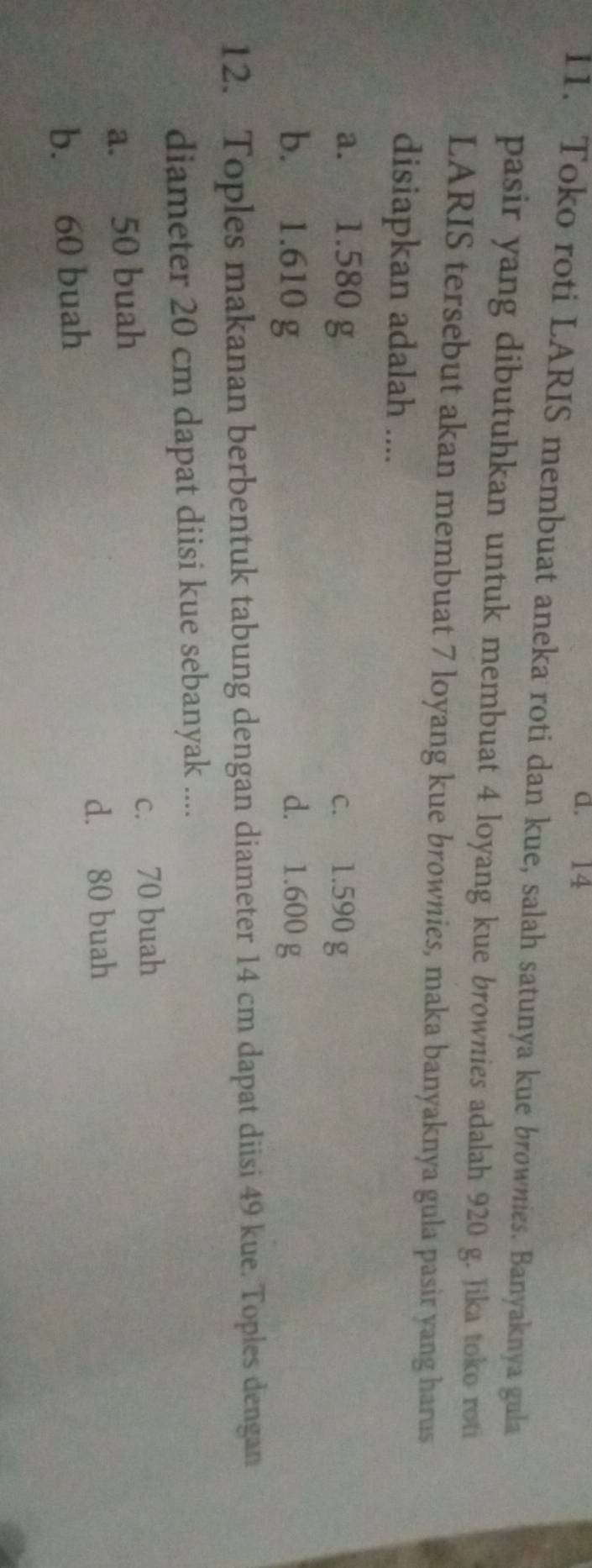 d. 14
11. Toko roti LARIS membuat aneka roti dan kue, salah satunya kue brownies. Banyaknya gula
pasir yang dibutuhkan untuk membuat 4 loyang kue brownies adalah 920 g. Jika toko roti
LARIS tersebut akan membuat 7 loyang kue brownies, maka banyaknya gula pasir yang harus
disiapkan adalah ....
a. 1.580 g c. 1.590 g
b. 1.610 g d. 1.600 g
12. Toples makanan berbentuk tabung dengan diameter 14 cm dapat diisi 49 kue. Toples dengan
diameter 20 cm dapat diisi kue sebanyak ....
a. 50 buah
c. 70 buah
d. 80 buah
b. 60 buah