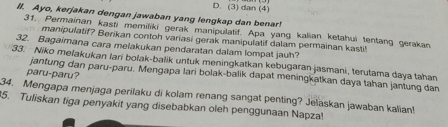 (3) dan (4) 
II. Ayo, kerjakan dengan jawaban yang lengkap dan benar! 
31. Permainan kasti memiliki gerak manipulatif. Apa yang kalian ketahui tentang gerakan 
manipulatif? Berikan contoh variasi gerak manipulatif dalam permainan kasti! 
32. Bagaimana cara melakukan pendaratan dalam lompat jauh? 
33. Niko melakukan lari bolak-balik untuk meningkatkan kebugaran jasmani, terutama daya tahan 
paru-paru? 
jantung dan paru-paru. Mengapa lari bolak-balik dapat meningkatkan daya tahan jantung dan 
34. Mengapa menjaga perilaku di kolam renang sangat penting? Jelaskan jawaban kalian! 
35. Tuliskan tiga penyakit yang disebabkan oleh penggunaan Napza!