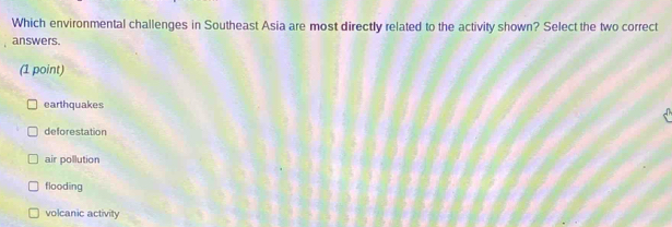 Which environmental challenges in Southeast Asia are most directly related to the activity shown? Select the two correct
answers.
(1 point)
earthquakes
deforestation
air pollution
flooding
volcanic activity