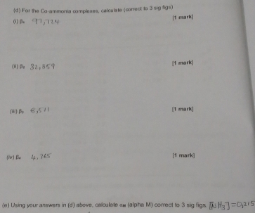 For the Co-ammonia complexes, calculate (correct to 3 sig figs) 
(i) βa [1 mark] 
") 3a
[1 mark] 
(iii) 0, 6, 5 [1 mark] 
(iv) Bu [1 mark] 
(e) Using your answers in (d) above, calculate ow (alpha M) correct to 3 sig figs [NH_3]=0,215