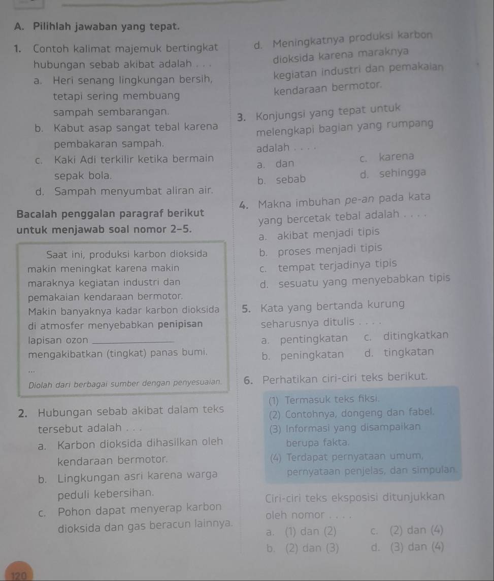 Pilihlah jawaban yang tepat.
1. Contoh kalimat majemuk bertingkat d. Meningkatnya produksi karbon
dioksida karena maraknya
hubungan sebab akibat adalah . . .
a. Heri senang lingkungan bersih, kegiatan industri dan pemakaian
kendaraan bermotor.
tetapi sering membuang
sampah sembarangan.
3. Konjungsi yang tepat untuk
b. Kabut asap sangat tebal karena
melengkapi bagian yang rumpang
pembakaran sampah.
adalah . . . .
c. Kaki Adi terkilir ketika bermain
a. dan c. karena
sepak bola.
b. sebab d. sehingga
d. Sampah menyumbat aliran air.
Bacalah penggalan paragraf berikut 4. Makna imbuhan pe-an pada kata
untuk menjawab soal nomor 2-5. yang bercetak tebal adalah . . . .
a. akibat menjadi tipis
Saat ini, produksi karbon dioksida b. proses menjadi tipis
makin meningkat karena makin
c. tempat terjadinya tipis
maraknya kegiatan industri dan
d. sesuatu yang menyebabkan tipis
pemakaian kendaraan bermotor.
Makin banyaknya kadar karbon dioksida 5. Kata yang bertanda kurung
di atmosfer menyebabkan penipisan seharusnya ditulis . . . .
lapisan ozon _a. pentingkatan c. ditingkatkan
mengakibatkan (tingkat) panas bumi. d. tingkatan
b. peningkatan
Diolah dari berbagai sumber dengan penyesuaian. 6. Perhatikan ciri-ciri teks berikut.
2. Hubungan sebab akibat dalam teks (1) Termasuk teks fiksi.
(2) Contohnya, dongeng dan fabel.
tersebut adalah . . .
(3) Informasi yang disampaikan
a. Karbon dioksida dihasilkan oleh berupa fakta.
kendaraan bermotor. (4) Terdapat pernyataan umum,
b. Lingkungan asri karena warga pernyataan penjelas, dan simpulan.
peduli kebersihan.
c. Pohon dapat menyerap karbon Ciri-ciri teks eksposisi ditunjukkan
oleh nomor . . . .
dioksida dan gas beracun lainnya. a. (1) dan (2) c. (2) dan (4)
b. (2) dan (3) d. (3) dan (4)
120