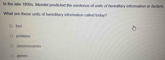 In the late 1800s, Mendel predicted the existence of units of hereditary information or factors.
What are these units of hereditary information called today?
Ioci
proteins
chromosomes
genes