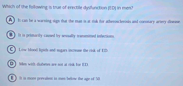 Which of the following is true of erectile dysfunction (ED) in men?
A It can be a warning sign that the man is at risk for atherosclerosis and coronary artery disease.
B) It is primarily caused by sexually transmitted infections.
C Low blood lipids and sugars increase the risk of ED.
D Men with diabetes are not at risk for ED.
E) It is more prevalent in men below the age of 50.