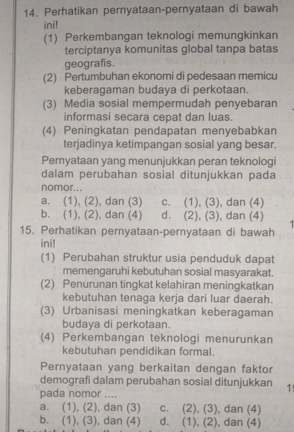 Perhatikan pernyataan-pernyataan di bawah
ini!
(1) Perkembangan teknologi memungkinkan
terciptanya komunitas global tanpa batas
geografis.
(2) Pertumbuhan ekonomi di pedesaan memicu
keberagaman budaya di perkotaan.
(3) Media sosial mempermudah penyebaran
informasi secara cepat dan luas.
(4) Peningkatan pendapatan menyebabkan
terjadinya ketimpangan sosial yang besar.
Pernyataan yang menunjukkan peran teknologi
dalam perubahan sosial ditunjukkan pada
nomor...
a. (1), (2), dan (3) c. (1), (3) , dan (4)
b. (1), (2), dan (4) d. (2), (3), , dan (4)
1
15. Perhatikan pernyataan-pernyataan di bawah
ini!
(1) Perubahan struktur usia penduduk dapat
memengaruhi kebutuhan sosial masyarakat.
(2) Penurunan tingkat kelahiran meningkatkan
kebutuhan tenaga kerja dari luar daerah.
(3) Urbanisasi meningkatkan keberagaman
budaya di perkotaan.
(4) Perkembangan teknologi menurunkan
kebutuhan pendidikan formal.
Pernyataan yang berkaitan dengan faktor
demografi dalam perubahan sosial ditunjukkan 1
pada nomor ....
a. (1), (2), dan (3) c. (2), (3), dan (4)
b. (1), (3), dan (4) d. (1), (2), ), dan (4)