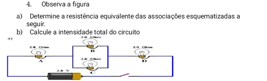 Observa a figura 
a) Determine a resistência equivalente das associações esquematizadas a 
seguir. 
b) Calcule a intensidade total do circuito