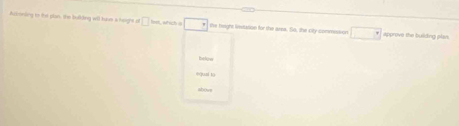 According to the plan, the bulding will have a height of □ ben which □ the height limitation for the area. So, the city commission □ approve the building plan.
below
equal to
above