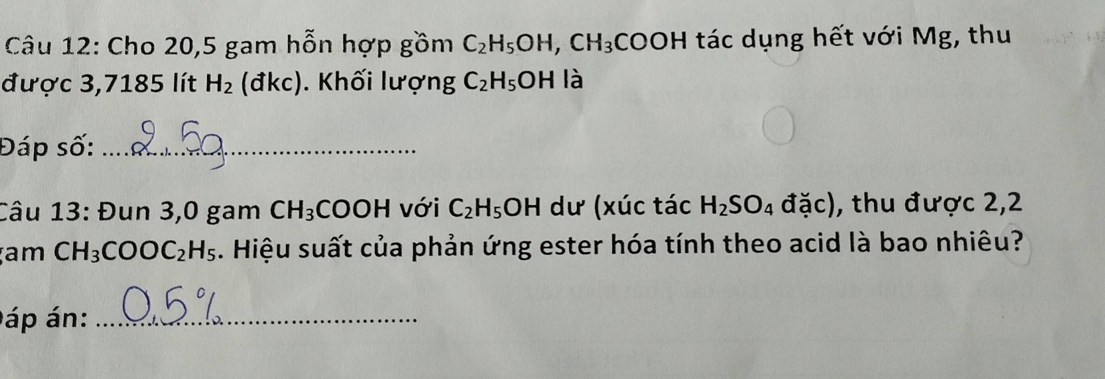 Cho 20,5 gam hỗn hợp gồm C_2H_5OH, CH_3 CO JF H tác dụng hết với Mg, thu 
được 3,7185 lít H_2 (đkc). Khối lượng C_2H_5OH là 
Đáp số:_ 
Câu 13: Đun 3,0 gam CH_3 COOH với C_2H_5OH dư (xúc tác H_2SO_4 đặc), thu được 2,2
am CH_3COOC_2H_5. Hiệu suất của phản ứng ester hóa tính theo acid là bao nhiêu? 
áp án:_