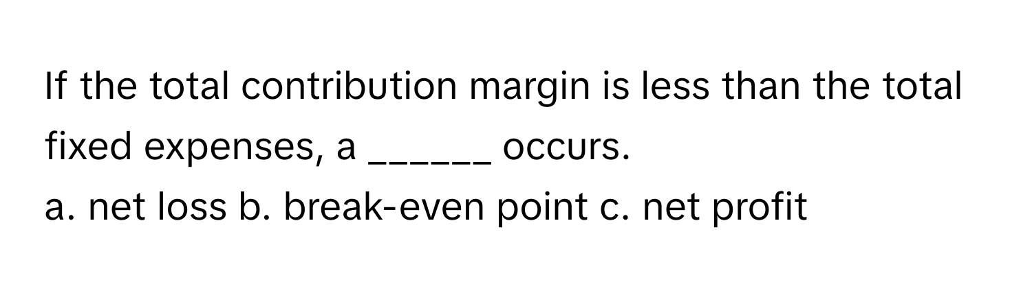 If the total contribution margin is less than the total fixed expenses, a ______ occurs.

a. net loss b. break-even point c. net profit