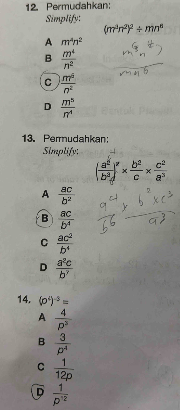 Permudahkan:
Simplify:
(m^3n^2)^2/ mn^6
A m^4n^2
B  m^4/n^2 
C  m^5/n^2 
D  m^5/n^4 
13. Permudahkan:
Simplify:
( a^2/b^3 )^2*  b^2/c *  c^2/a^3 
A  ac/b^2 
B  ac/b^4 
C  ac^2/b^4 
D  a^2c/b^7 
14. (p^4)^-3=
A  4/p^3 
B  3/p^4 
C  1/12p 
D  1/p^(12) 