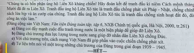 Chúng ta có bốn phận ủng hộ Liên Xô kháng chiến! Hãy đoàn kết để tranh đầu kỉ niệm Cách mệnh tháng
Mười đã đẻ ra Liên Xô. Tranh đầu ủng hộ Liên Xô tức là tranh đầu chống phát xít Pháp - Nhật, chống chính
sách lửa bịp và ăn cướp của chúng. Tranh đầu ủng hộ Liên Xô tức là tranh đầu chống sinh hoạt đắt đỏ, đò
công ăn việc làm.”
(Đảng cộng sản Việt Nam: Văn kiện Đảng toàn tập, tập 6, NXB Chính trị quốc gia, Hà Nội, 2000, tr. 261)
a) Đảng coi đầy mạnh cuộc đấu tranh trong nước là một biện pháp để giúp đỡ Liên Xô.
b) Đảng chủ trương đưa lực lượng trong nước sang giúp đỡ nhân dân Liên Xô chống Đức.
c) Với chủ trương trên, cách mạng Việt Nam đã góp phần vào cuộc chiến chống phát xít.
d) Tư liệu trên nói về một trong những chủ trương của Đảng trong giai đoạn 1939 - 1945.
----HÉT---