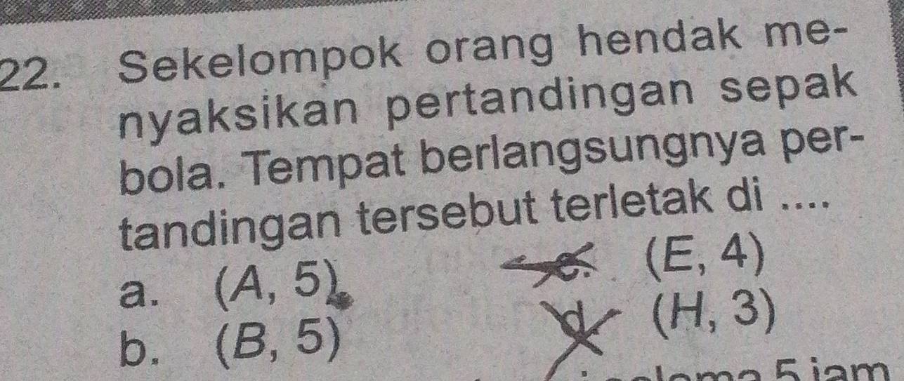 Sekelompok orang hendak me-
nyaksikan pertandingan sepak
bola. Tempat berlangsungnya per-
tandingan tersebut terletak di ....
a. (A,5) (E,4)
b. (B,5)
(H,3)
m² 5 iam