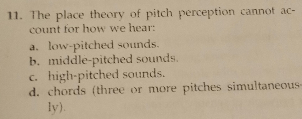 The place theory of pitch perception cannot ac-
count for how we hear:
a. low-pitched sounds.
b. middle-pitched sounds.
c. high-pitched sounds.
d. chords (three or more pitches simultaneous-
ly).