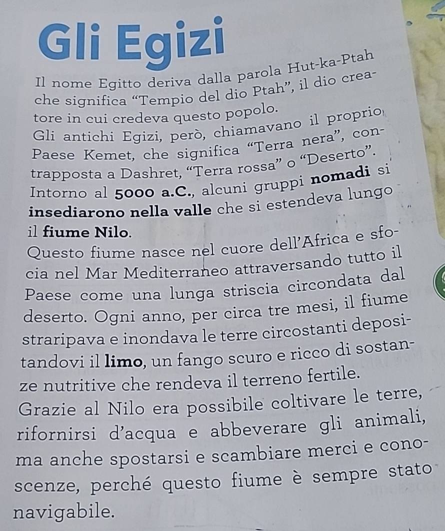 Gli Egizi 
Il nome Egitto deriva dalla parola Hut-ka-Ptah 
che significa “Tempio del dio Ptah”, il dio crea- 
tore in cui credeva questo popolo. 
Gli antichi Egizi, però, chiamavano il proprio 
Paese Kemet, che significa “Terra nera”, con- 
trapposta a Dashret, “Terra rossa” o “Deserto”. 
Intorno al 5000 a.C., alcuni gruppi nomadi si 
insediarono nella valle che si estendeva lungo 
il fiume Nilo. 
Questo fiume nasce nel cuore dell'Africa e sfo- 
cia nel Mar Mediterraneo attraversando tutto il 
Paese come una lunga striscia circondata dal 
deserto. Ogni anno, per circa tre mesi, il fiume 
straripava e inondava le terre circostanti deposi- 
tandovi il limo, un fango scuro e ricco di sostan- 
ze nutritive che rendeva il terreno fertile. 
Grazie al Nilo era possibile coltivare le terre, 
rifornirsi d'acqua e abbeverare gli animali, 
ma anche spostarsi e scambiare merci e cono- 
scenze, perché questo fiume è sempre stato 
navigabile.