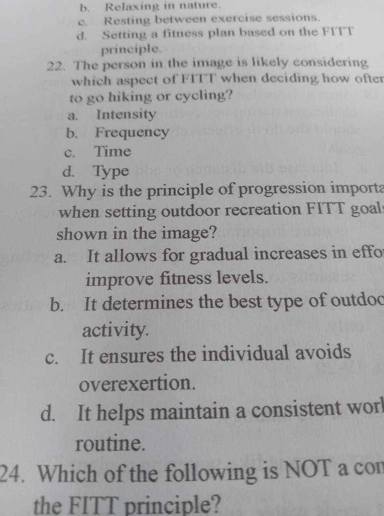 b. Relaxing in nature.
c. Resting between exercise sessions.
d. Setting a fitness plan based on the FITT
principle.
22. The person in the image is likely considering
which aspect of FITT when deciding how ofter
to go hiking or cycling?
a. Intensity
b. Frequency
c. Time
d. Type
23. Why is the principle of progression importa
when setting outdoor recreation FITT goal
shown in the image?
a. It allows for gradual increases in effo
improve fitness levels.
b. It determines the best type of outdoo
activity.
c. It ensures the individual avoids
overexertion.
d. It helps maintain a consistent worl
routine.
24. Which of the following is NOT a con
the FITT principle?