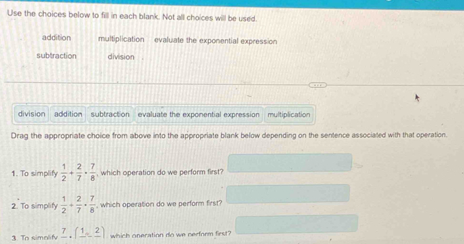 Use the choices below to fill in each blank. Not all choices will be used.
addition multiplication evaluate the exponential expression
subtraction division
division addition subtraction evaluate the exponential expression multiplication
Drag the appropriate choice from above into the appropriate blank below depending on the sentence associated with that operation.
1. To simplify  1/2 + 2/7 ·  7/8  , which operation do we perform first?
2. To simplify  1/2 + 2/7 ·  7/8  , which operation do we perform first?
3. To simnlifv _ 7.(_ 1,_ 2) which operation do we nerform first?