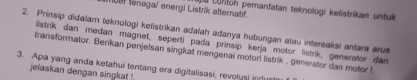 mber tenaga/ energi Listrik alternatif. 
upa contoh pemanfatan teknologi kelistrikan untuk 
2. Prinsip didalam teknologi kelistrikan adalah adanya hubungan atau intereaksi antara arus 
listrik dan medan magnet, sepertí pada prinsip kerja motor listrik, generator dan 
transformator. Berikan penjelsan singkat mengenai motorl listrik , generator dan motor ! 
3. Apa yang anda ketahui tentang era digitalisasi, revolusi indur 
jelaskan dengan singkat !