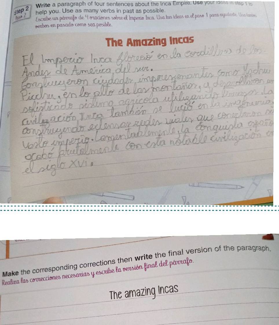 Write a paragraph of four sentences about the Inca Empire. Use your ideas in step 1 to 
Step 2
help you. Use as many verbs in past as possible. 
Auso 2 
Escribe un pávorafo de 9 oraciones sobre el Imperio Irca. Usa tus ideas en el paso 1 para ayudarte. Usa tanto, 
verbos en pasado como sea posible. 
The Amazing Incas 
= 
Make the corresponding corrections then write the final version of the paragraph. 
Realira las correcciones necesarias y escribe la versión final del párrafo. 
The amazing Incas