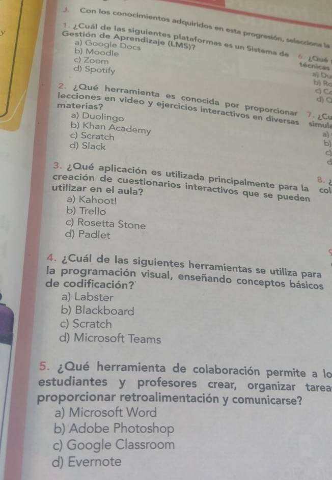 Con los conocimientos adquiridos en esta progresión, seleciona la
L 
1. ¿Cuál de las siguientes plataformas es un Sistema de
Gestión de Aprendizaje (LMS)?
a) Google Docs
b) Moodle 6
c) Zoom
técnicas
d) Spotify
a) Du
bị Ro
c) C
2. ¿Qué herramienta es conocida por proporcionar
d) O
materias?
lecciones en video y ejercicios interactivos en diversas 7 . ¿Cu
a) Duolingo a)
simula
b) Khan Academy
c) Scratch
d) Slack
b)
c)
d
3. ¿Qué aplicación es utilizada principalmente para la
B. z
creación de cuestionarios interactivos que se pueden col
utilizar en el aula?
a) Kahoot!
b) Trello
c) Rosetta Stone
d) Padlet
4. ¿Cuál de las siguientes herramientas se utiliza para
la programación visual, enseñando conceptos básicos
de codificación?
a) Labster
b) Blackboard
c) Scratch
d) Microsoft Teams
5. ¿Qué herramienta de colaboración permite a lo
estudiantes y profesores crear, organizar tarea
proporcionar retroalimentación y comunicarse?
a) Microsoft Word
b) Adobe Photoshop
c) Google Classroom
d) Evernote