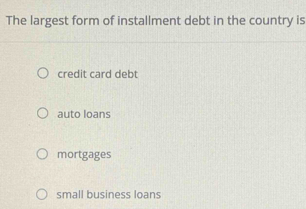 The largest form of installment debt in the country is
credit card debt
auto loans
mortgages
small business loans