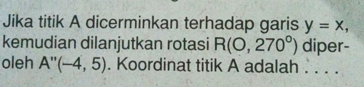 Jika titik A dicerminkan terhadap garis y=x, 
kemudian dilanjutkan rotasi R(0,270°) diper- 
oleh A''(-4,5). Koordinat titik A adalah . . . .