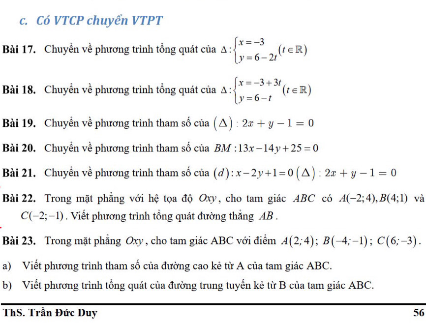 Có VTCP chuyển VTPT 
Bài 17. Chuyển về phương trình tổng quát cia△ :beginarrayl x=-3 y=6-2tendarray.  (t∈ R)
Bài 18. Chuyền về phương trình tổng quát cia△ :beginarrayl x=-3+3t y=6-tendarray.  (t∈ R)
Bài 19. Chuyền về phương trình tham số ở ci (△ ) :2x+y-1=0
Bài 20. Chuyền về phương trình tham số của BM : 13x-14y+25=0
Bài 21. Chuyền về phương trình tham số của (đ) : x-2y+1=0(△ ) beginarrayr =  . 2x+y-1=0
Bài 22. Trong mặt phẳng với hệ tọa độ Oxy, cho tam giác ABC có A(-2;4), B(4;1) và
C(-2;-1). Viết phương trình tổng quát đường thắng AB. 
Bài 23. Trong mặt phẳng Oxy , cho tam giác ABC với điểm A(2;4); B(-4;-1); C(6;-3). 
a) Viết phương trình tham số của đường cao kẻ từ A của tam giác ABC. 
b) Viết phương trình tổng quát của đường trung tuyến kẻ từ B của tam giác ABC. 
ThS. Trần Đức Duy 56