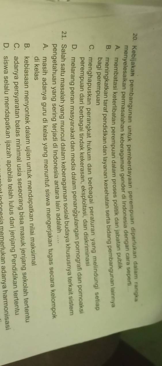 Kebijakan pembangunan untuk pemberdayaan perempuan diperlukan dalam rangka
menyelesaikan permasalahan keberagaman gender di Indonesia dengan cara sepert...
A. membatasi keterlibatan perempuan dalam proses politik dan jabatan publik
B. meningkatkan taraf pendidikan dan layanan kesehatan serta bidang pembangunan lainnya
bagi perempuan
C. menghapuskan perangkat hukum dan berbagai peraturan yang melindungi setiap
perempuan dari berbagai tindak kekerasan, eksploitasi, dan diskriminasi
D. melarang peran masyarakat dan media dalam penanggulangan pornografi dan pornoaksi
21. Salah satu masalah yang muncul dalam keberagaman sosial budaya khususnya terkait sistem
pengetahuan yang sering terjadi di Indonesia antara lain adalah ....
A. masih adanya guru di kelas yang menuntut siswa mengerjakan tugas secara kelompok
di kelas
B. kebiasaan menyontek dalam ujian untuk mendapatkan nilai maksimal
C. adanya persyaratan batas minimal usia seseorang bisa masuk jenjang sekolah tertentu
D. siswa selalu mendapatkan ijazah apabila telah lulus dari jenjang Pendidikan tertentu
nt indonesia memerlukan adanya harmonisasi