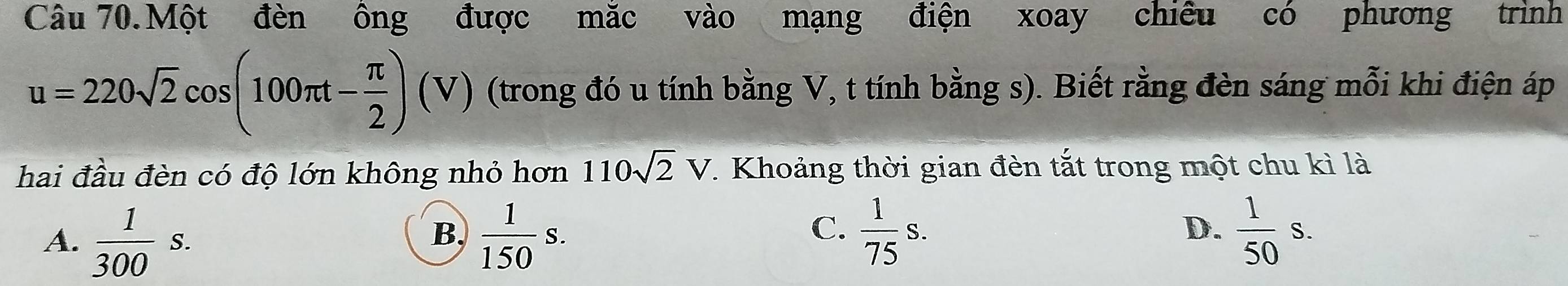 Câu 70.Một đèn ông được mắc vào mạng điện xoay chiêu có phương trình
u=220sqrt(2)cos (100π t- π /2 )(V) (trong đó u tính bằng V, t tính bằng s). Biết rằng đèn sáng mỗi khi điện áp
hai đầu đèn có độ lớn không nhỏ hơn 110sqrt(2)V. Khoảng thời gian đèn tắt trong một chu kì là
D.
A.  1/300 s.  1/150 s.  1/50 s. 
B,
C.  1/75 s.