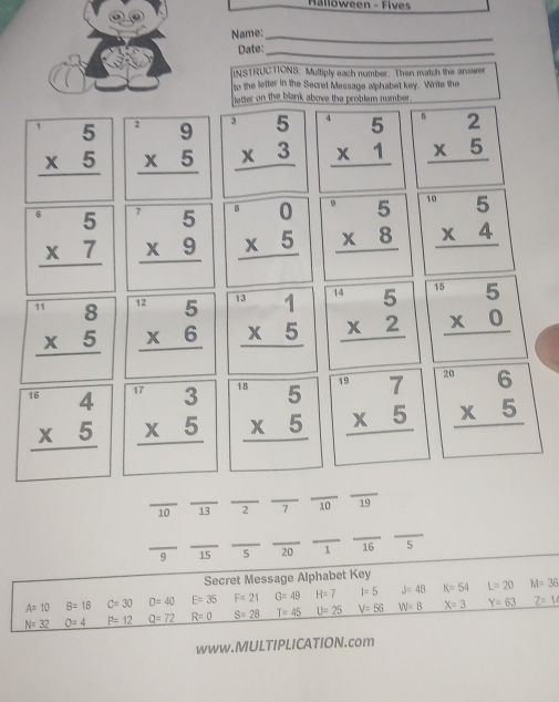 Halloween -  F i  
Name:_
Date:_
_
INSTRUCTIONS: Multiply each number. Then match the answer
to the letter in the Secret Message alphabet key. Write the
letter on the blank above the problem number .
beginarrayr 5 * 5 hline endarray beginarrayr^(19 * 5 hline endarray) beginarrayr^(35 * 3 hline endarray) beginarrayr^(45 * 1 hline endarray) beginarrayr 2 * 5 hline endarray
beginarrayr 5 * 7 hline endarray beginarrayr^(75 * 9 hline endarray) beginarrayr^(50 * 5 hline endarray) beginarrayr^(.5 * 8 hline endarray) beginarrayr^((10)5 * 4 hline endarray)
beginarrayr 8 * 5 hline endarray beginarrayr^((12)5 * 6 hline endarray) beginarrayr 131 * 5 hline endarray beginarrayr^((14)5 * 2 hline endarray) beginarrayr^((15)5 * 0 hline endarray)
beginarrayr 4 * 5 hline endarray beginarrayr w3 * 5 hline endarray beginarrayr^((10)5 * 5 hline endarray) beginarrayr^((circ 7 * 5 hline endarray)) beginarrayr 2^6 * 5 hline endarray
_
_ 10 _13 _2 7 overline 10 □  19
_
__
_
_
_9 _15 5 20 1 16 5
Secret Message Alphabet Key
A=10 B=18 C=30 D=40 E=35 F=21 G=49 H=7 l=5 J=48 K=54 L=20 M=36
N=32 O=4 P=12 Q=72 R=0 S=28 T=45 U=25 V=56 W=8 X=3 Y=63 Z=1
www.MULTIPLICATION.com