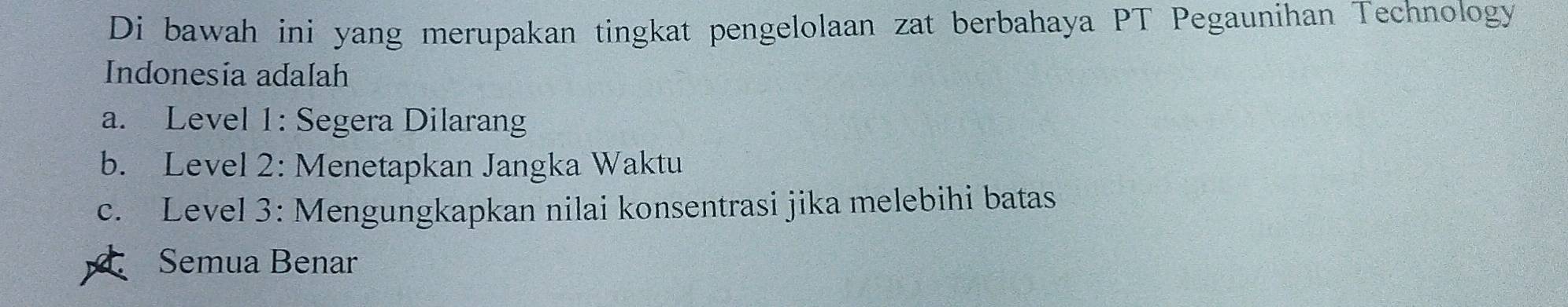 Di bawah ini yang merupakan tingkat pengelolaan zat berbahaya PT Pegaunihan Technology
Indonesia adalah
a. Level 1: Segera Dilarang
b. Level 2: Menetapkan Jangka Waktu
c. Level 3: Mengungkapkan nilai konsentrasi jika melebihi batas
Semua Benar