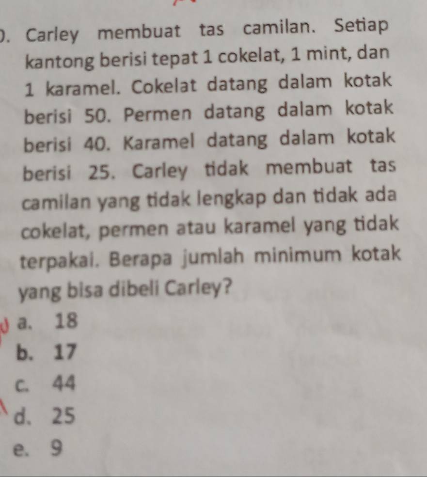 ). Carley membuat tas camilan. Setiap
kantong berisi tepat 1 cokelat, 1 mint, dan
1 karamel. Cokelat datang dalam kotak
berisi 50. Permen datang dalam kotak
berisi 40. Karamel datang dalam kotak
berisi 25. Carley tidak membuat tas
camilan yang tidak lengkap dan tidak ada
cokelat, permen atau karamel yang tidak
terpakai. Berapa jumlah minimum kotak
yang bisa dibeli Carley?
a a. 18
b. 17
c. 44
d. 25
e. 9