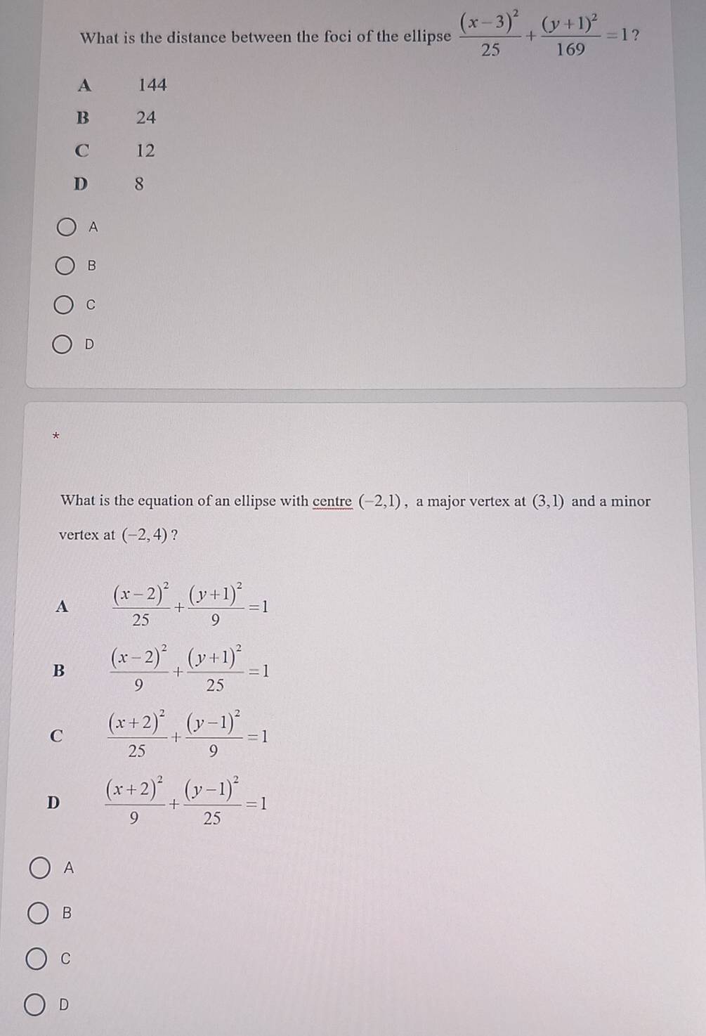 What is the distance between the foci of the ellipse frac (x-3)^225+frac (y+1)^2169=1 ?
A 144
B 24
C 12
D 8
A
B
C
D
*
What is the equation of an ellipse with centre (-2,1) , a major vertex at (3,1) and a minor
vertex at (-2,4) ?
A frac (x-2)^225+frac (y+1)^29=1
B frac (x-2)^29+frac (y+1)^225=1
C frac (x+2)^225+frac (y-1)^29=1
D frac (x+2)^29+frac (y-1)^225=1
A
B
C
D