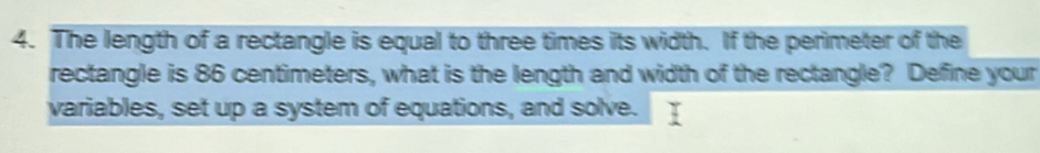 The length of a rectangle is equal to three times its width. If the perimeter of the 
rectangle is 86 centimeters, what is the length and width of the rectangle? Define your 
variables, set up a system of equations, and solve.