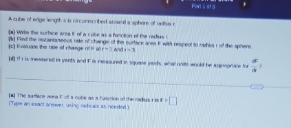 A cube of edge length s is circumscribed around a sphere of radius r
(a) Write the surface area F of a cube as a function of the radius r
(b) Find the instantaneous rate of change of the surface area F with respect to radius r of the sphere 
(c) Evaluate the rate of change of F at r=1 and t=3
(d) If r is measured in yards and F is measured in square yards, what units would be appropriate for  dF/dt 
(a) The surface area F of a cube as a function of the radius r is F=□
(Type an exact answer, using radicals as needed.)