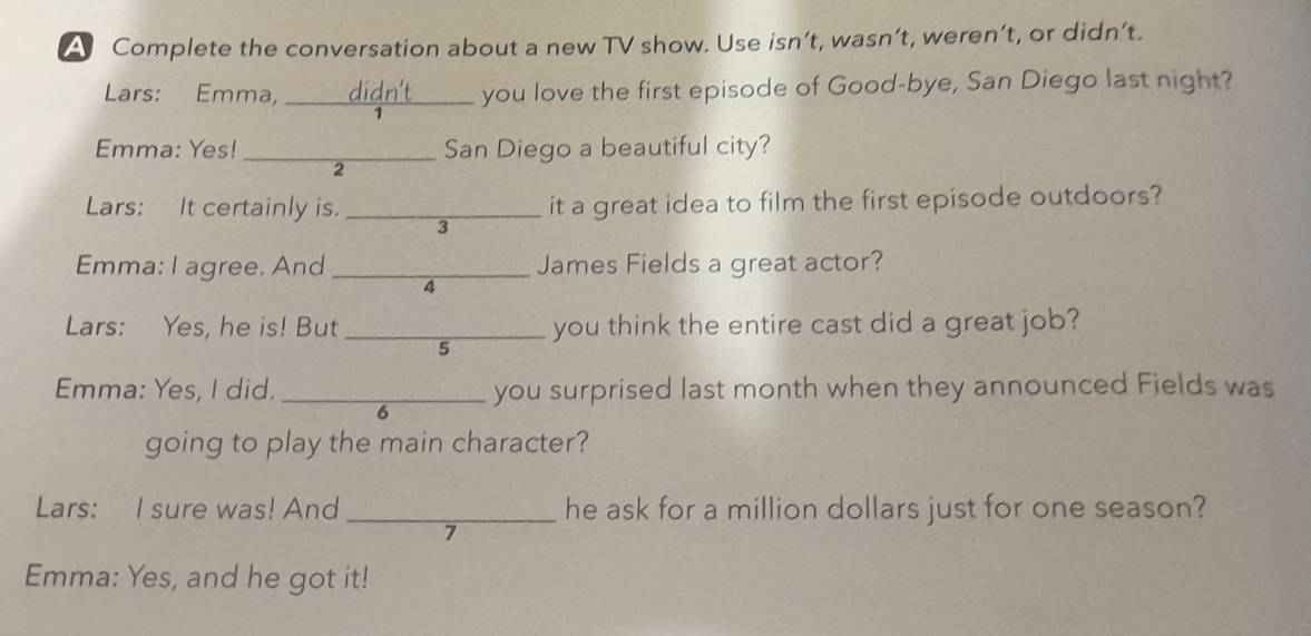 A Complete the conversation about a new TV show. Use isn’t, wasn’t, weren’t, or didn’t. 
Lars: Emma, ____ didn't you love the first episode of Good-bye, San Diego last night? 
Emma: Yes! _San Diego a beautiful city? 
2 
Lars: It certainly is. _it a great idea to film the first episode outdoors? 
3 
Emma: I agree. And _James Fields a great actor? 
4 
Lars: Yes, he is! But _you think the entire cast did a great job? 
5 
Emma: Yes, I did. _you surprised last month when they announced Fields was 
6 
going to play the main character? 
Lars: I sure was! And _he ask for a million dollars just for one season? 
7 
Emma: Yes, and he got it!