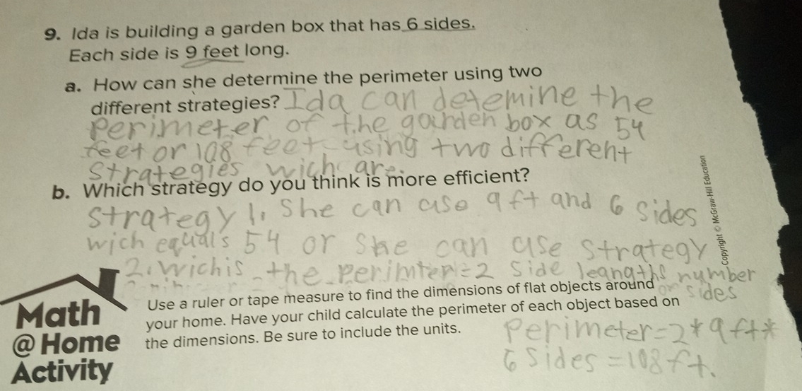 Ida is building a garden box that has 6 sides. 
Each side is 9 feet long. 
a. How can she determine the perimeter using two 
different strategies? 
b. Which strategy do you think is more efficient? 
Use a ruler or tape measure to find the dimensions of flat objects around 
Math your home. Have your child calculate the perimeter of each object based on 
@ Home the dimensions. Be sure to include the units. 
Activity