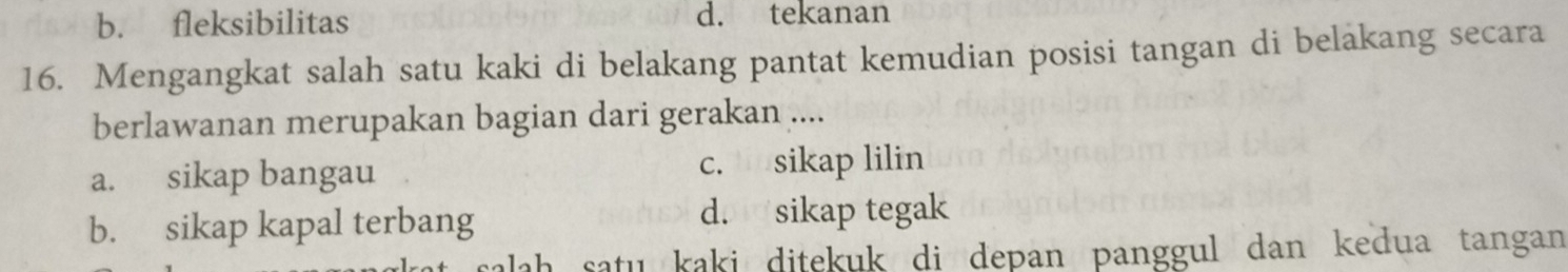 b. fleksibilitas d. tekanan
16. Mengangkat salah satu kaki di belakang pantat kemudian posisi tangan di belakang secara
berlawanan merupakan bagian dari gerakan ....
a. sikap bangau c. sikap lilin
b. sikap kapal terbang d. sikap tegak
salah saṭu kaki ditekuk di depan panggul dan kedua tangan