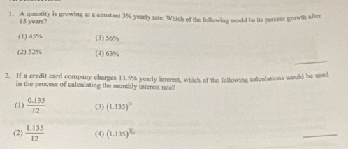 A quantity is growing at a constant 3% yearly rate. Which of the following would be its percent growth after
15 years?
(1) 45% (3) 56%
_
(2) 52% (4) 63%
2. If a credit card company charges 13.5% yearly interest, which of the following calculations would be used
in the process of calculating the monthly interest rate?
(1)  (0.135)/12  (3) (1.135)^12
(2)  (1.135)/12  (4) (1.135)^3/2
_