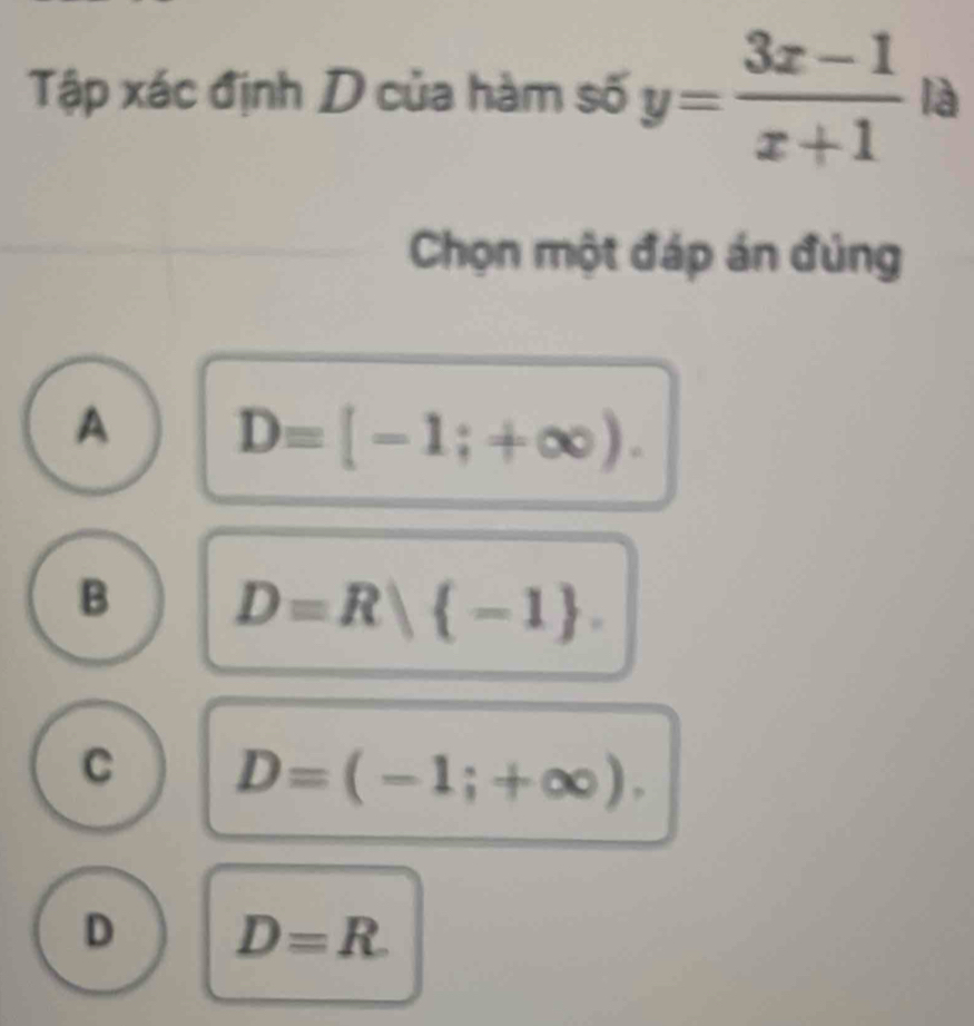 Tập xác định D của hàm số y= (3x-1)/x+1  là
Chọn một đáp án đủng
A D=[-1;+∈fty ).
B D=R| -1.
C D=(-1;+∈fty ).
D D=R.