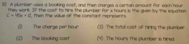 A plumber uses a booking cost, and then charges a certain amount for each hour
they work. If the cost to hire the plumber for x hours is the given by the equation
C=45x+12 , then the value of the constant represents
(1) The charge per hour (3) The total cost of hiring the plumber
(2) The booking cost (4) The hours the plumber is hired