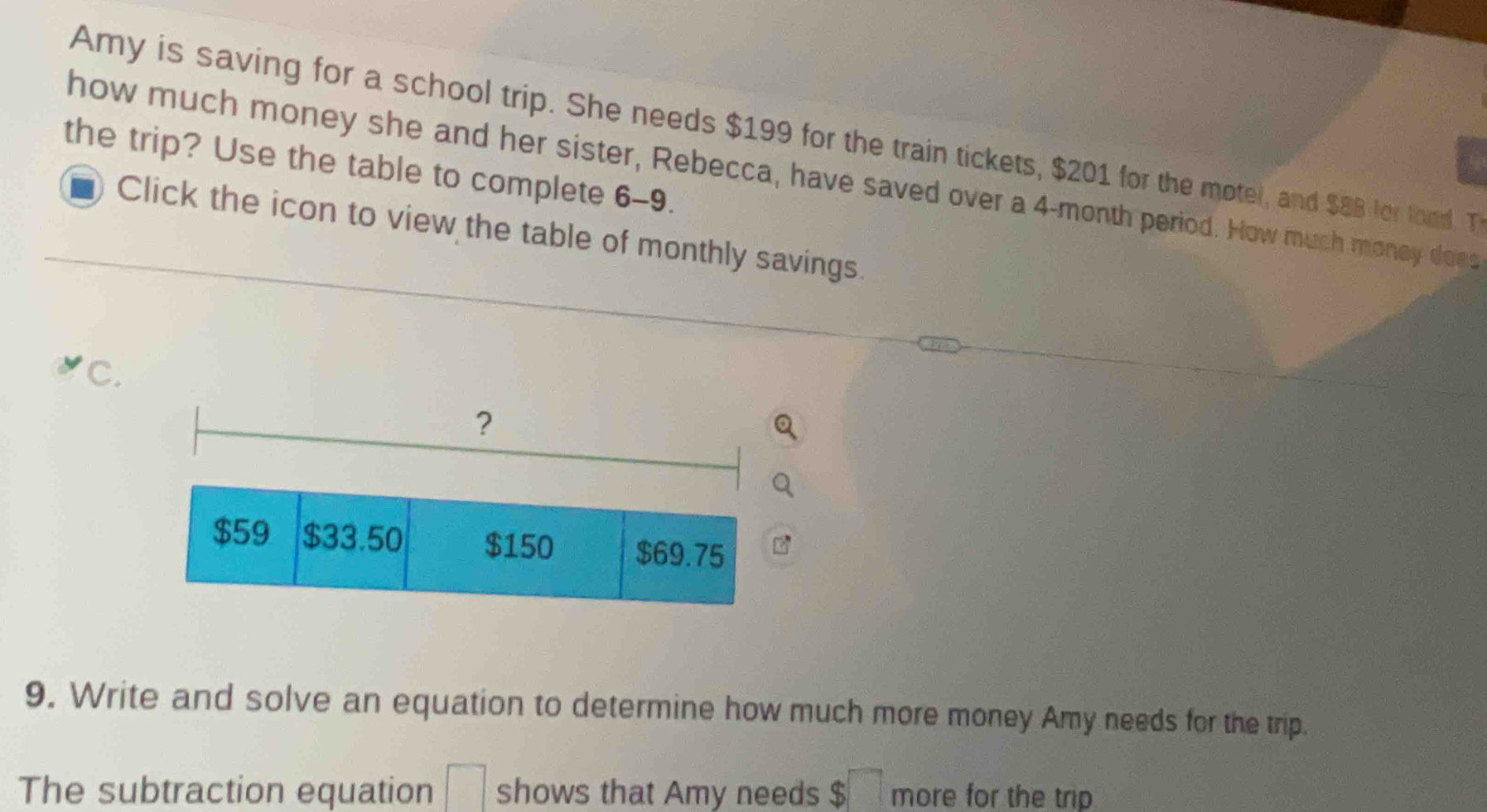 Amy is saving for a school trip. She needs $199 for the train tickets, $201 for the motel, and $88 for food. T 
the trip? Use the table to complete 6-9. 
how much money she and her sister, Rebecca, have saved over a 4-month period. How much money does 
Click the icon to view the table of monthly savings. 
C. 
9. Write and solve an equation to determine how much more money Amy needs for the trip. 
The subtraction equation □ shows that Amy needs $□ more for the trip