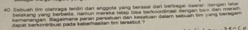 Sebuah tim olahraga terdiri dari anggota yang berasal dari berbagai daerah dengan latar 
belakang yang berbeda, namun mereka tetap bisa berkoordinasi dengan balk dan meraih 
kemenangan. Bagaimana peran persatuan dan kesatuan dalam sebuah tim yang beragam 
dapat berkontribusi pada keberhasilan tim tersebut ? 
e