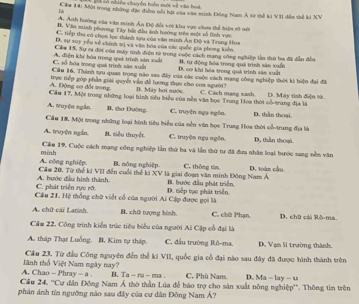 Cc giả cổ nhiều chuyền biển mới về văn hoá.
là
Câu 14: Một trong những đặc điểm nổi bật của văn minh Đông Nam Á từ thế kì VII đến thế kỉ XV
A. Ảnh hưởng của văn minh Ấn Độ đối với khu vực chưa thể hiện rõ nét
B. Văn minh phương Tây bắt đầu ảnh hưởng trên một số lĩnh vực
C. tiếp thu có chọn lọc thành tựu của văn minh Ấn Độ và Trung Hoa
D. sự suy yếu về chính trị và văn hóa của các quốc gia phong kiến.
Câu 15. Sự ra đời của máy tính điện tử trong cuộc cách mạng công nghiệp lần thứ ba đã dẫn đến
A. điện khí hóa trong quá trình sản xuất B. tự động hóa trong quá trình sản xuất
C. số hóa trong quá trình sản xuất D. cơ khí hóa trong quá trình sản xuất
Câu 16. Thành tựu quan trọng nảo sau đây của các cuộc cách mạng công nghiệp thời kì hiện đại đã
trực tiếp góp phần giải quyết vấn đề lương thực cho con người?
A. Động cơ đốt trong. B. Máy hơi nước. C. Cách mạng xanh. D. Máy tính điện tử.
Câu 17. Một trong những loại hình tiêu biểu của nền văn học Trung Hoa thời cổ-trung địa là
A. truyện ngắn. B. thơ Đường. C. truyện ngụ ngôn. D. thần thoại.
Câu 18. Một trong những loại hình tiêu biểu của nền văn học Trung Hoa thời cổ-trung địa là
A. truyện ngắn. B. tiểu thuyết. C. truyện ngụ ngôn. D, thần thoại.
Câu 19. Cuộc cách mạng công nghiệp lần thứ ba và lần thứ tư đã đưa nhân loại bước sang nền văn
minh
A. công nghiệp. B. nông nghiệp. C. thông tin. D. toàn cầu.
Câu 20. Từ thế kỉ VII đến cuối thế ki XV là giai đoạn văn minh Đông Nam Á
A. bước đầu hình thành. B. bước đầu phát triền.
C. phát triển rực rỡ. D. tiếp tục phát triển.
Câu 21. Hệ thống chữ viết cổ của người Ai Cập được gọi là
A. chữ cái Latinh. B. chữ tượng hình. C. chữ Phạn. D. chữ cái Rô-ma.
Câu 22. Công trình kiến trúc tiêu biểu của người Ai Cập cổ đại là
A. tháp Thạt Luồng. B. Kim tự tháp. C. đấu trường Rô-ma. D. Vạn lí trường thành.
Câu 23. Từ đầu Công nguyên đến thế kỉ VII, quốc gia cổ đại nào sau đây đã được hình thành trên
lãnh thổ Việt Nam ngày nay?
A. Chao - Phray - a . B. Ta - ru - ma . C. Phù Nam. D. Ma - lay - u
Câu 24. “Cư dân Đông Nam Á thờ thần Lúa để bảo trợ cho sản xuất nông nghiệp”. Thông tin trên
phản ánh tín ngưỡng nào sau đây của cư dân Đông Nam Á?