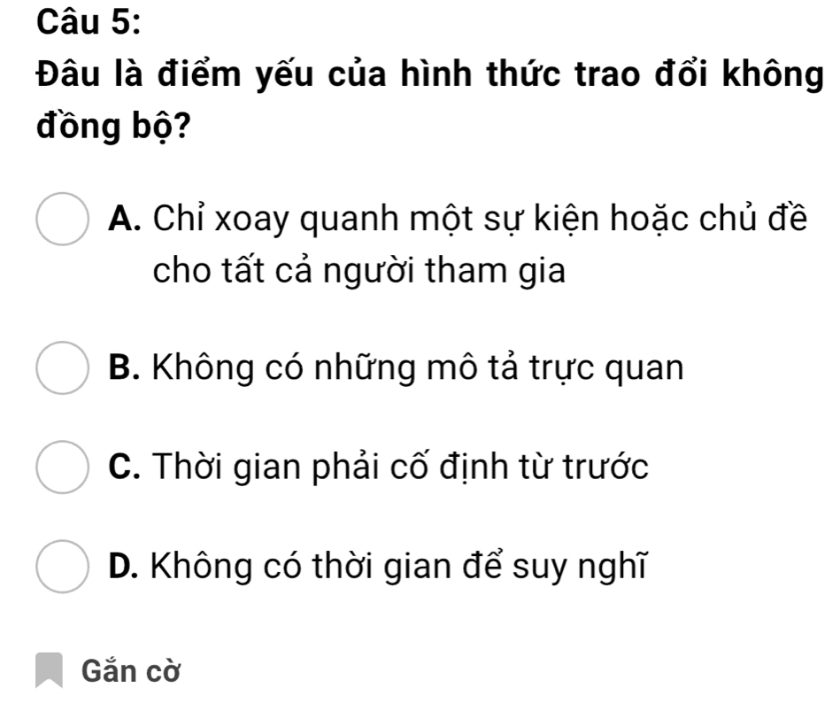 Đâu là điểm yếu của hình thức trao đổi không
đồng bộ?
A. Chỉ xoay quanh một sự kiện hoặc chủ đề
cho tất cả người tham gia
B. Không có những mô tả trực quan
C. Thời gian phải cố định từ trước
D. Không có thời gian để suy nghĩ
Gắn cờ