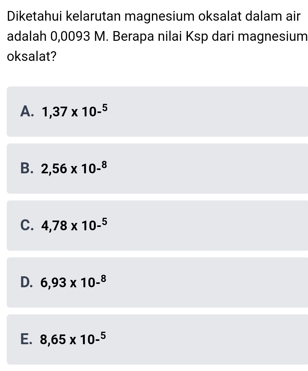 Diketahui kelarutan magnesium oksalat dalam air
adalah 0,0093 M. Berapa nilai Ksp dari magnesium
oksalat?
A. 1,37* 10-^5
B. 2,56* 10-^8
C. 4,78* 10-^5
D. 6,93* 10-^8
E. 8,65* 10-^5