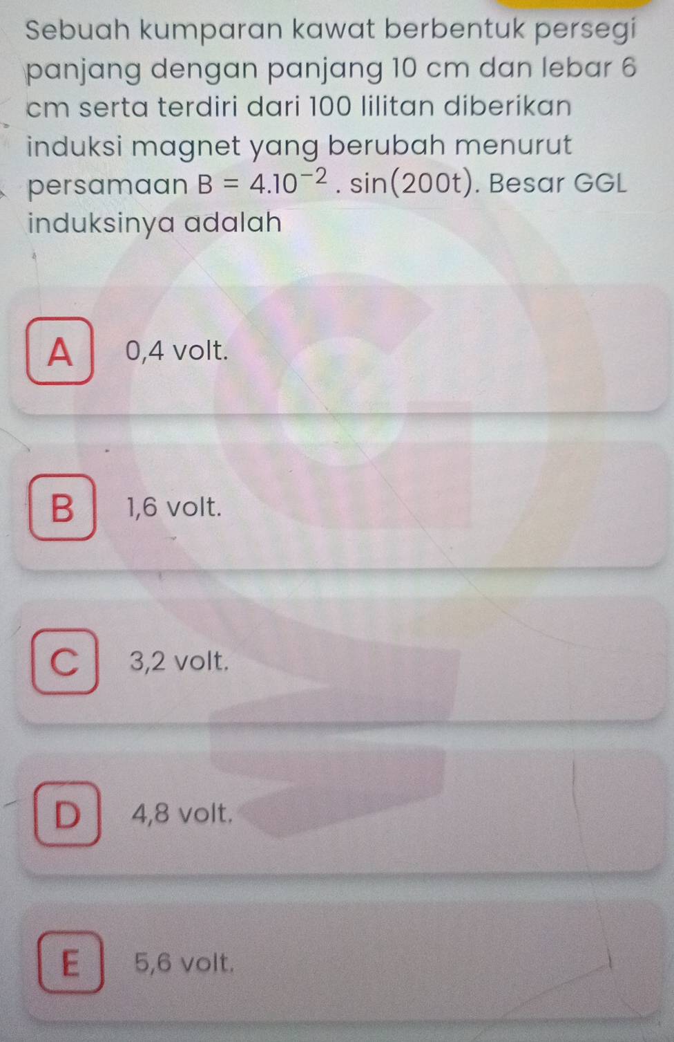 Sebuah kumparan kawat berbentuk persegi
panjang dengan panjang 10 cm dan lebar 6
cm serta terdiri dari 100 lilitan diberikan
induksi magnet yang berubah menurut
persamaan B=4.10^(-2).sin (200t). Besar GGL
induksinya adalah
A 0,4 volt.
B│ 1,6 volt.
C 3,2 volt.
D 4,8 volt.
E 5,6 volt.