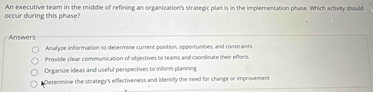 An executive team in the middle of refining an organization's strategic plan is in the implementation phase. Which activity should
occur during this phase?
Answers
Analyze information to determine current position, opportunities, and constraints
Provide clear communication of objectives to teams and coordinate their efforts
Organize ideas and useful perspectives to inform planning
Determine the strategy's effectiveness and identify the need for change or improvement