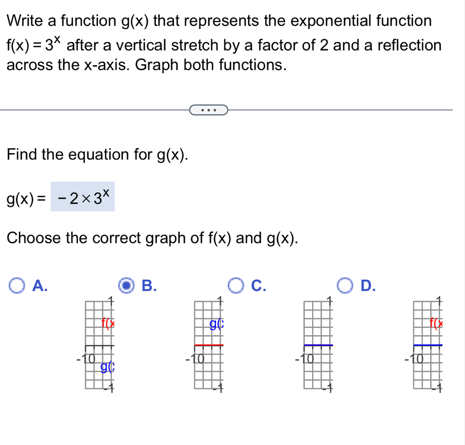 Write a function g(x) that represents the exponential function
f(x)=3^x after a vertical stretch by a factor of 2 and a reflection
across the x-axis. Graph both functions.
Find the equation for g(x).
g(x)=-2* 3^x
Choose the correct graph of f(x) and g(x).
A.
B.
C.
D.

-1 0 -10 - 0