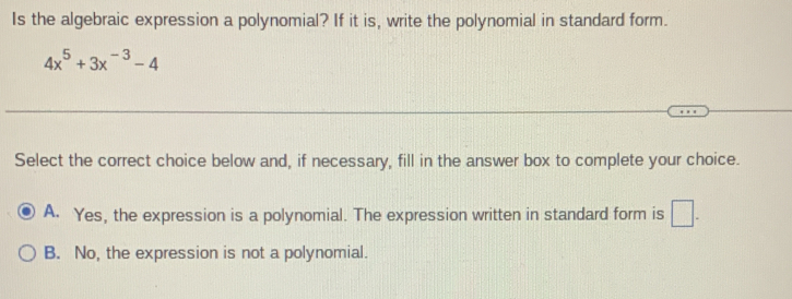 Is the algebraic expression a polynomial? If it is, write the polynomial in standard form.
4x^5+3x^(-3)-4
Select the correct choice below and, if necessary, fill in the answer box to complete your choice.
A. Yes, the expression is a polynomial. The expression written in standard form is □.
B. No, the expression is not a polynomial.