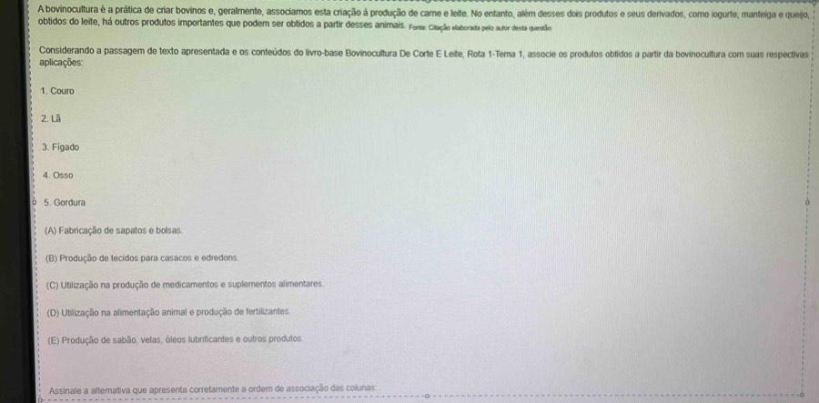 A bovinocultura é a prática de criar bovinos e, geralmente, associamos esta criação à produção de carne e leite. No entanto, além desses dois produtos e seus derivados, como iogurte, manteiga e quejo,
obtidos do leite, há outros produtos importantes que podem ser obtidos a partir desses animais. Fore: Citação elaborada pelo autor desta questão
Considerando a passagem de texto apresentada e os conteúdos do livro-base Bovinocultura De Corte E Leite, Rota 1 -Tema 1, associe os produtos oblidos a partir da bovinocultura com suas respectivas
aplicações:
1. Couro
2. Lã
3. Fígado
4. Osso
5. Gordura
(A) Fabricação de sapatos e bolsas
(B) Produção de tecidos para casacos e edredons.
(C) Utilização na produção de medicamentos e suplementos alimentares.
(D) Utilização na alimentação animal e produção de fertilizantes
(E) Produção de sabão, velas, óleos lubrificantes e outros produtos
Assinale a alternativa que apresenta corretamente a ordem de associação das colunas: