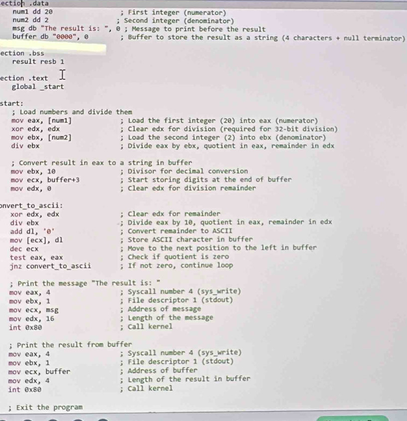 ection .data
num1 dd 20 First integer (numerator)
num2 dd 2 Second integer (denominator)
msg db "The result is: ", ; Message to print before the result
buffer db "0000", ø ; Buffer to store the result as a string (4 characters + null terminator)
ection .bss
result resb 1
ection .text     
global _start
start:
; Load numbers and divide them
mov eax, [num1]  Load the first integer (20) into eax (numerator)
xor edx， edx Clear edx for division (required for 32-bit division)
mov ebx, [num2]  Load the second integer (2) into ebx (denominator)
div ebx Divide eax by ebx, quotient in eax, remainder in edx
; Convert result in eax to a string in buffer
mov ebx, 10 ; Divisor for decimal conversion
mov ecx， buffer+3 : Start storing digits at the end of buffer
mov edx, θ ; Clear edx for division remainder
onvert_to_ascii:
xor edx， edx Clear edx for remainder
div ebx Divide eax by 10, quotient in eax, remainder in edx
add dl, 'e' Convert remainder to ASCII
mov [ecx], dl Store ASCII character in buffer
dec ecx Move to the next position to the left in buffer
test eax, eax Check if quotient is zero
jnz convert_to_ascii If not zero, continue loop
; Print the message "The result is: "
mov eax, 4 Syscall number 4 (sys_write)
mov ebx, 1 File descriptor 1 (stdout)
mov ecx， msg Address of message
mov edx, 16 Length of the message
int ex80 Call kernel
; Print the result from buffer
mov eax, 4 ; Syscall number 4 (sys_write)
mov ebx, 1 File descriptor 1 (stdout)
mov ecx, buffer Address of buffer
mov edx， 4 Length of the result in buffer
int exs0 ; Call kernel
; Exit the program